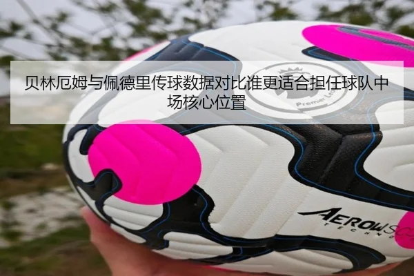 贝林厄姆与佩德里传球数据对比谁更适合担任球队中场核心位置